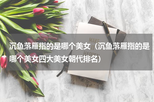 沉鱼落雁指的是哪个美女（沉鱼落雁指的是哪个美女四大美女朝代排名）