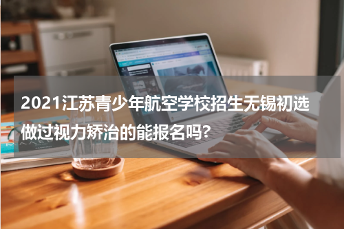 2021江苏青少年航空学校招生无锡初选做过视力矫治的能报名吗?