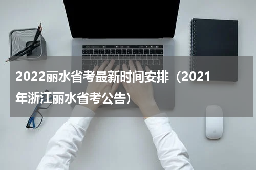 2022丽水省考最新时间安排（2021年浙江丽水省考公告）