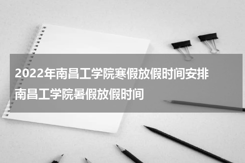 2022年南昌工学院寒假放假时间安排 南昌工学院暑假放假时间