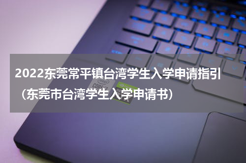 2022东莞常平镇台湾学生入学申请指引（东莞市台湾学生入学申请书）