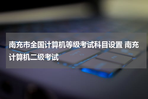 南充市全国计算机等级考试科目设置 南充计算机二级考试