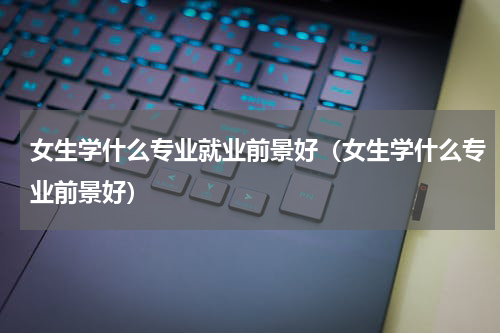 女生学什么专业就业前景好（女生学什么专业前景好）