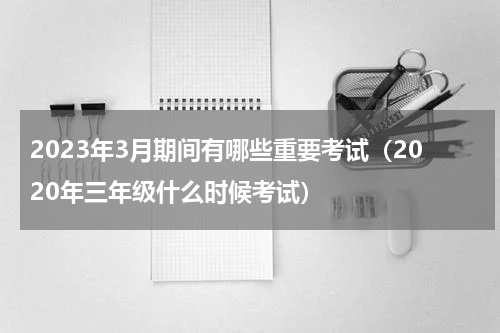 2023年3月期间有哪些重要考试（2020年三年级什么时候考试）