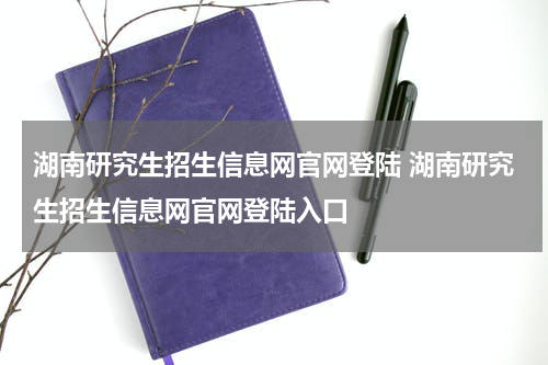 湖南研究生招生信息网官网登陆 湖南研究生招生信息网官网登陆入口
