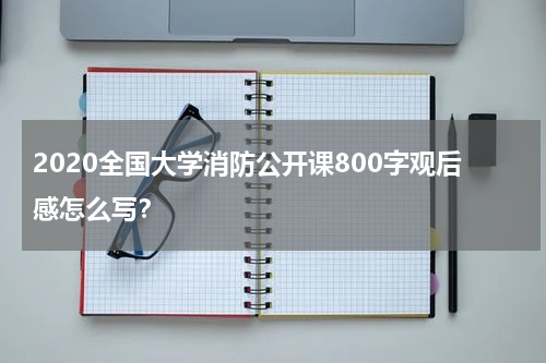 2020全国大学消防公开课800字观后感怎么写？