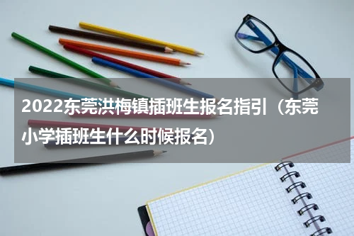 2022东莞洪梅镇插班生报名指引(东莞小学插班生什么时候报名)