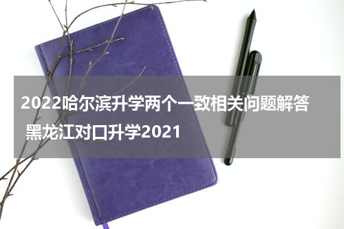 2022哈尔滨升学两个一致相关问题解答 黑龙江对口升学2021