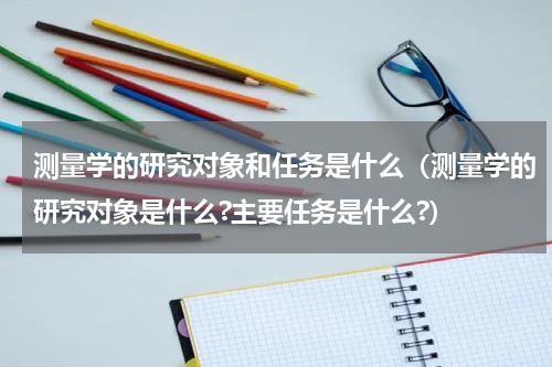 测量学的研究对象和任务是什么(测量学的研究对象是什么?主要任务是什么?)
