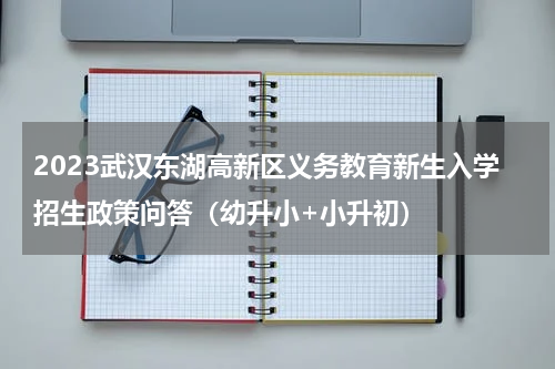 2023武汉东湖高新区义务教育新生入学招生政策问答(幼升小+小升初)