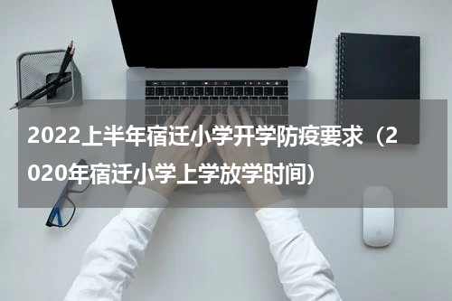 2022上半年宿迁小学开学防疫要求（2020年宿迁小学上学放学时间）