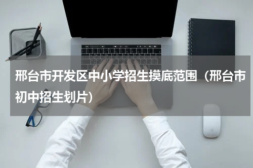 邢台市开发区中小学招生摸底范围(邢台市初中招生划片)