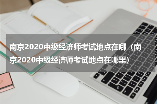 南京2020中级经济师考试地点在哪（南京2020中级经济师考试地点在哪里）