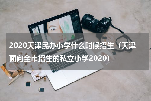 2020天津民办小学什么时候招生（天津面向全市招生的私立小学2020）