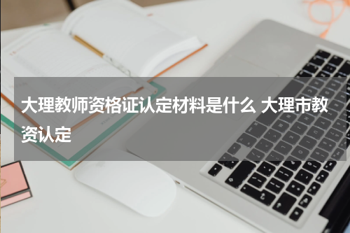 大理教师资格证认定材料是什么 大理市教资认定