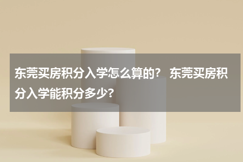 东莞买房积分入学怎么算的？ 东莞买房积分入学能积分多少?