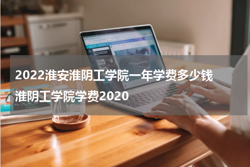 2022淮安淮阴工学院一年学费多少钱 淮阴工学院学费2020