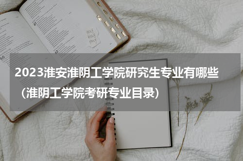 2023淮安淮阴工学院研究生专业有哪些（淮阴工学院考研专业目录）