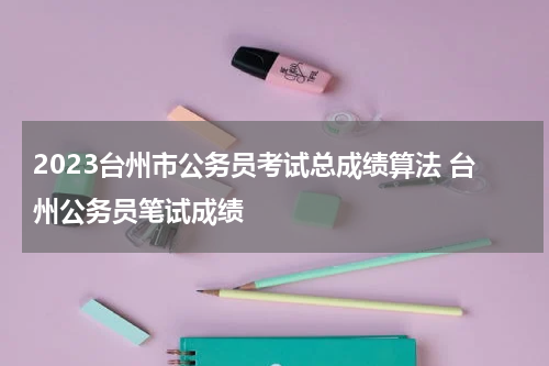 2023台州市公务员考试总成绩算法 台州公务员笔试成绩