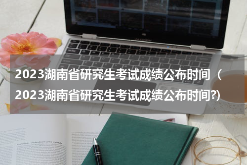 2023湖南省研究生考试成绩公布时间(2023湖南省研究生考试成绩公布时间?)
