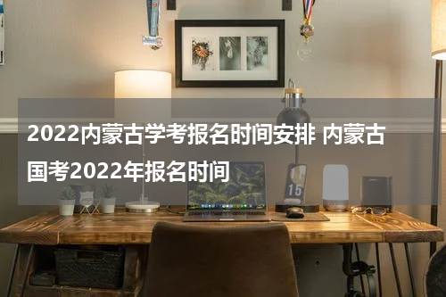 2022内蒙古学考报名时间安排 内蒙古国考2022年报名时间