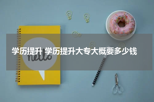 学历提升 学历提升大专大概要多少钱