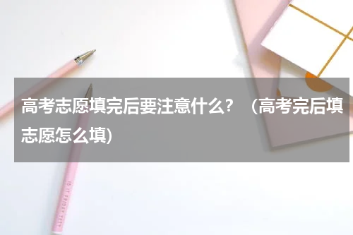 高考志愿填完后要注意什么？（高考完后填志愿怎么填）