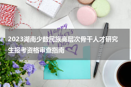 2023湖南少数民族高层次骨干人才研究生报考资格审查指南