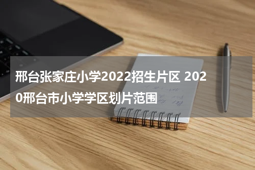 邢台张家庄小学2022招生片区 2020邢台市小学学区划片范围