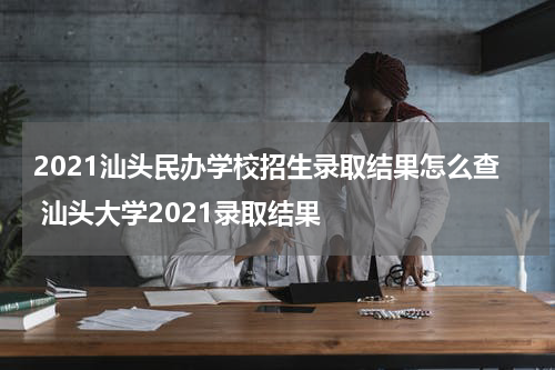 2021汕头民办学校招生录取结果怎么查 汕头大学2021录取结果