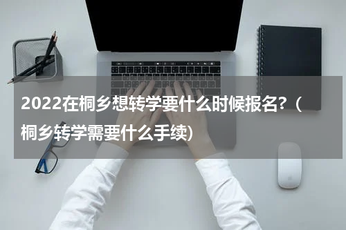 2022在桐乡想转学要什么时候报名?（桐乡转学需要什么手续）