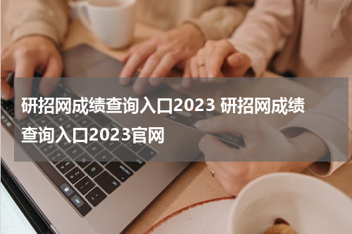 研招网成绩查询入口2023 研招网成绩查询入口2023官网