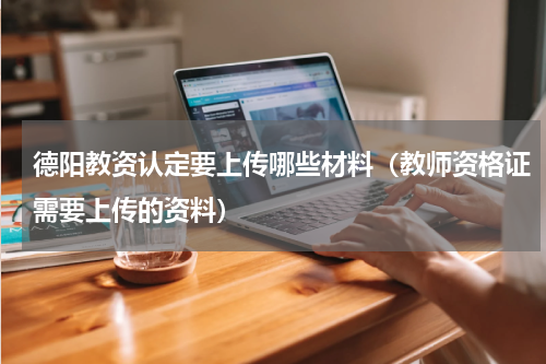 德阳教资认定要上传哪些材料（教师资格证需要上传的资料）
