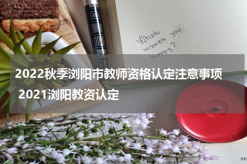 2022秋季浏阳市教师资格认定注意事项 2021浏阳教资认定