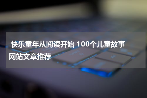 快乐童年从阅读开始 100个儿童故事网站文章推荐