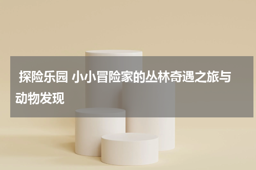 探险乐园 小小冒险家的丛林奇遇之旅与动物发现