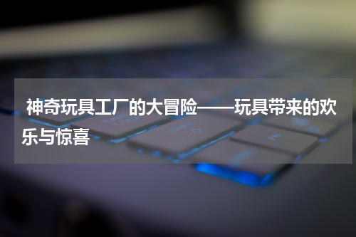神奇玩具工厂的大冒险——玩具带来的欢乐与惊喜