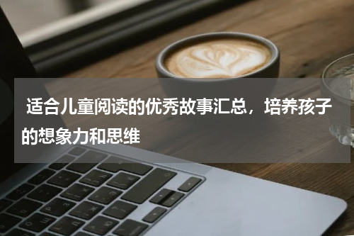  适合儿童阅读的优秀故事汇总，培养孩子的想象力和思维