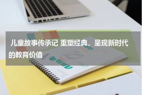 儿童故事传承记 重塑经典,呈现新时代的教育价值