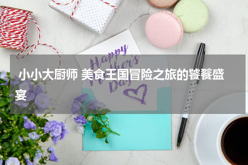 小小大厨师 美食王国冒险之旅的饕餮盛宴