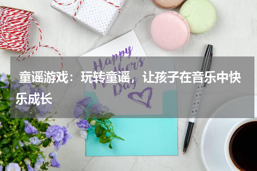 童谣游戏:玩转童谣,让孩子在音乐中快乐成长