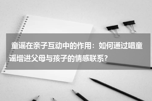 童谣在亲子互动中的作用:如何通过唱童谣增进父母与孩子的情感联系?