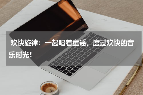 欢快旋律:一起唱着童谣,度过欢快的音乐时光!