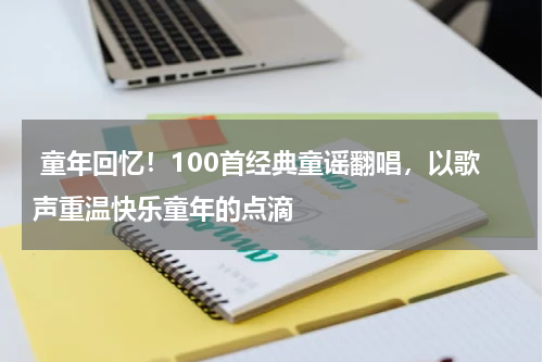 童年回忆!100首经典童谣翻唱,以歌声重温快乐童年的点滴