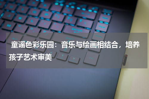  童谣色彩乐园：音乐与绘画相结合，培养孩子艺术审美