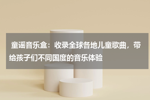  童谣音乐盒：收录全球各地儿童歌曲，带给孩子们不同国度的音乐体验