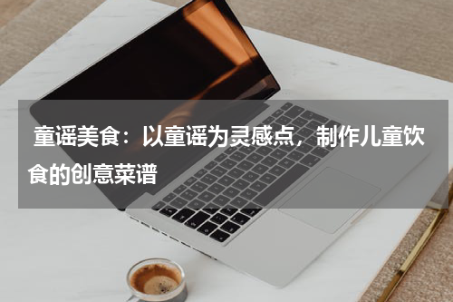  童谣美食：以童谣为灵感点，制作儿童饮食的创意菜谱