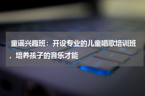  童谣兴趣班：开设专业的儿童唱歌培训班，培养孩子的音乐才能