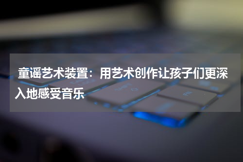 童谣艺术装置:用艺术创作让孩子们更深入地感受音乐