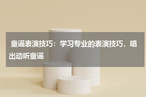  童谣表演技巧：学习专业的表演技巧，唱出动听童谣